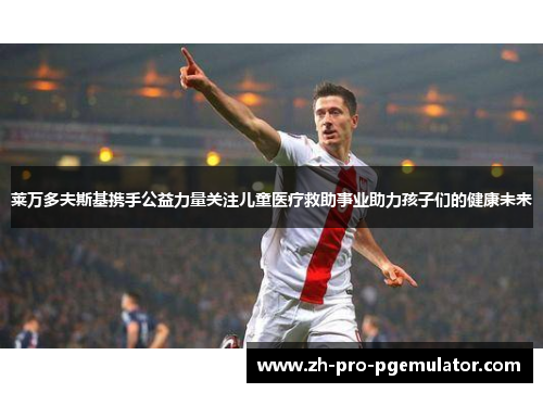 莱万多夫斯基携手公益力量关注儿童医疗救助事业助力孩子们的健康未来