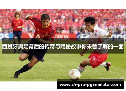 西班牙男足背后的传奇与隐秘故事你未曾了解的一面
