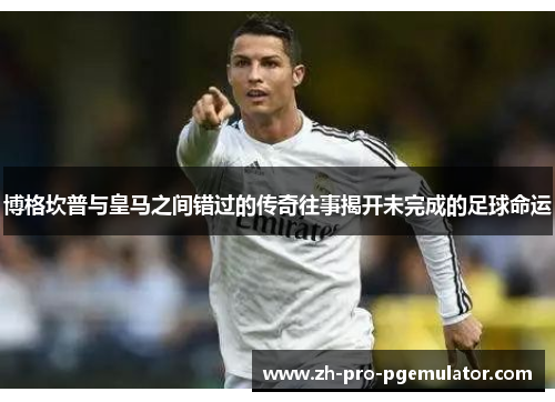 博格坎普与皇马之间错过的传奇往事揭开未完成的足球命运