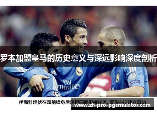 罗本加盟皇马的历史意义与深远影响深度剖析