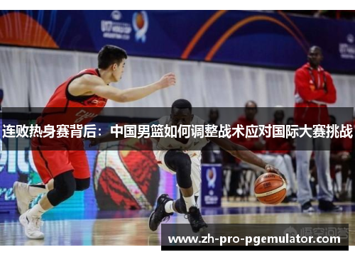 连败热身赛背后：中国男篮如何调整战术应对国际大赛挑战