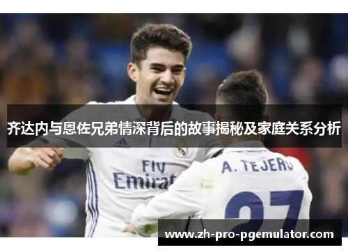 齐达内与恩佐兄弟情深背后的故事揭秘及家庭关系分析