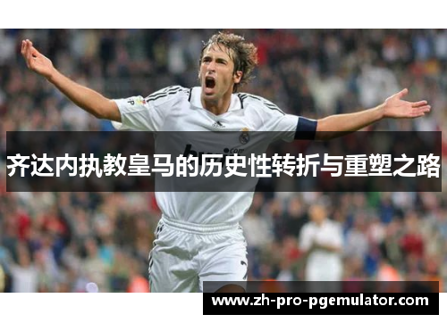 齐达内执教皇马的历史性转折与重塑之路