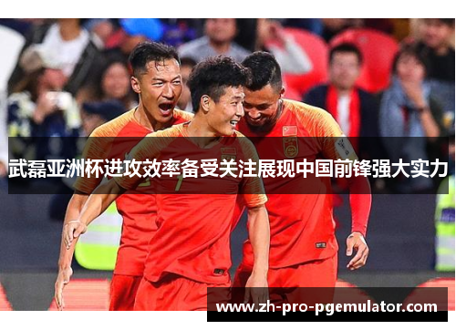 武磊亚洲杯进攻效率备受关注展现中国前锋强大实力