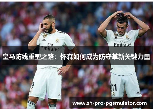 皇马防线重塑之路：怀森如何成为防守革新关键力量