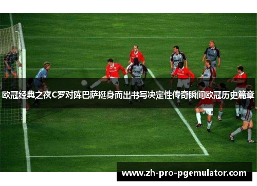 欧冠经典之夜C罗对阵巴萨挺身而出书写决定性传奇瞬间欧冠历史篇章