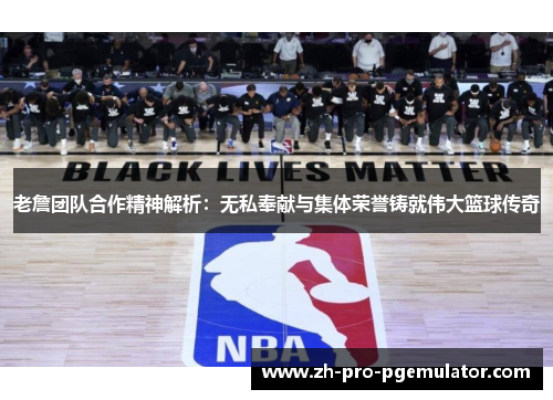 老詹团队合作精神解析：无私奉献与集体荣誉铸就伟大篮球传奇