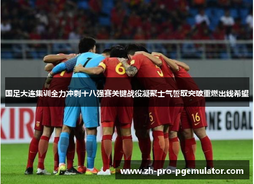 国足大连集训全力冲刺十八强赛关键战役凝聚士气誓取突破重燃出线希望