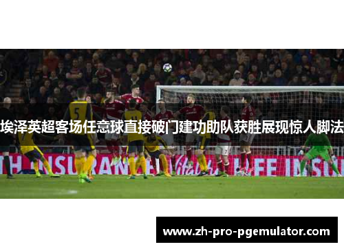 埃泽英超客场任意球直接破门建功助队获胜展现惊人脚法 埃泽英超客场任意球直接破门建功助队获胜展现惊人脚法