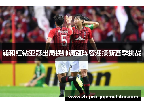 浦和红钻亚冠出局换帅调整阵容迎接新赛季挑战 浦和红钻亚冠出局换帅调整阵容迎接新赛季挑战