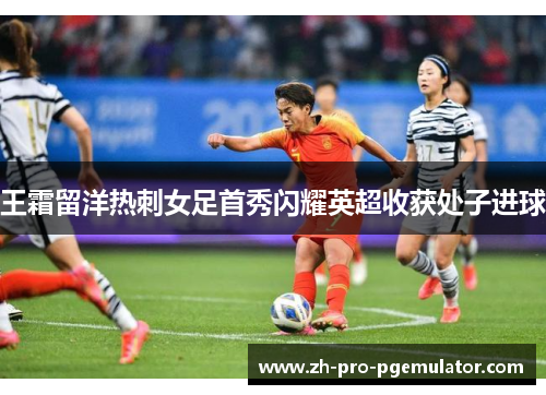 王霜留洋热刺女足首秀闪耀英超收获处子进球 王霜留洋热刺女足首秀闪耀英超收获处子进球