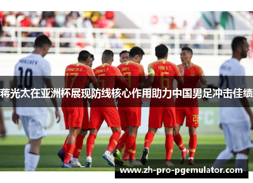 蒋光太在亚洲杯展现防线核心作用助力中国男足冲击佳绩