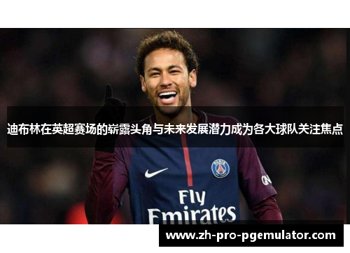 迪布林在英超赛场的崭露头角与未来发展潜力成为各大球队关注焦点