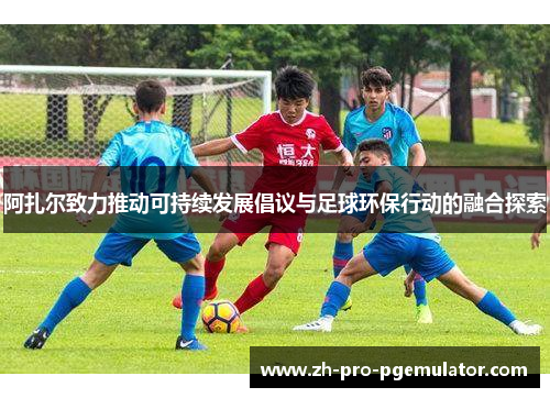 阿扎尔致力推动可持续发展倡议与足球环保行动的融合探索