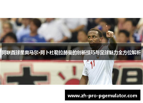 阿联酋球星奥马尔·阿卜杜勒拉赫曼的创新技巧与足球魅力全方位解析