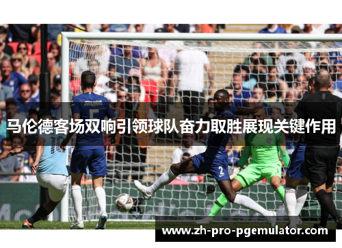 马伦德客场双响引领球队奋力取胜展现关键作用
