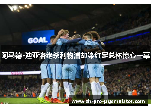 阿马德·迪亚洛绝杀利物浦却染红足总杯惊心一幕
