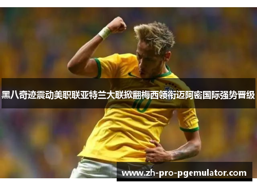 黑八奇迹震动美职联亚特兰大联掀翻梅西领衔迈阿密国际强势晋级 黑八奇迹震动美职联亚特兰大联掀翻梅西领衔迈阿密国际强势晋级