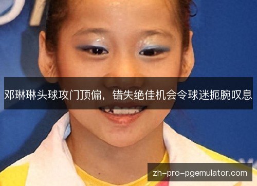 邓琳琳头球攻门顶偏,错失绝佳机会令球迷扼腕叹息 邓琳琳头球攻门顶偏,错失绝佳机会令球迷扼腕叹息